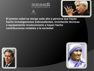 El premio nobel se otorga cada año a persona que hayan
hecho investigaciones sobresalientes, inventando técnicas
o equipamiento revolucionario o hayan hecho
contribuciones notables a la sociedad
 