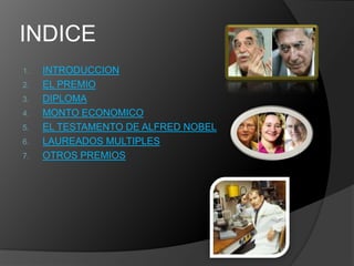 INDICE
1.   INTRODUCCION
2.   EL PREMIO
3.   DIPLOMA
4.   MONTO ECONOMICO
5.   EL TESTAMENTO DE ALFRED NOBEL
6.   LAUREADOS MULTIPLES
7.   OTROS PREMIOS
 