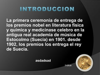 La primera ceremonia de entrega de
los premios nobel en literatura física
y química y medicinase celebro en la
antigua real academia de música de
Estocolmo (Suecia) en 1901. desde
1902, los premios los entrega el rey
de Suecia.

              asdadsad
                            índice
 