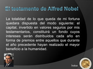 La totalidad de lo que queda de mi fortuna
quedara dispuesta del modo siguiente: el
capital, invertido en valores seguros por mis
testamentarios, constituirá un fondo cuyos
intereses serán distribuidos cada año en
forma de premios entre aquellos que durante
el año precedente hayan realizado el mayor
beneficio a la humanidad.



                                       Índice
 
