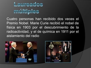 Cuatro personas han recibido dos veces el
Premio Nobel. Marie Curie recibió el nobel de
física en 1903 por el descubrimiento de la
radioactividad, y el de química en 1911 por el
aislamiento del radio
 