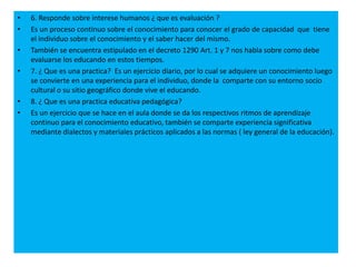 • 6. Responde sobre interese humanos ¿ que es evaluación ?
• Es un proceso continuo sobre el conocimiento para conocer el grado de capacidad que tiene
el individuo sobre el conocimiento y el saber hacer del mismo.
• También se encuentra estipulado en el decreto 1290 Art. 1 y 7 nos habla sobre como debe
evaluarse los educando en estos tiempos.
• 7. ¿ Que es una practica? Es un ejercicio diario, por lo cual se adquiere un conocimiento luego
se convierte en una experiencia para el individuo, donde la comparte con su entorno socio
cultural o su sitio geográfico donde vive el educando.
• 8. ¿ Que es una practica educativa pedagógica?
• Es un ejercicio que se hace en el aula donde se da los respectivos ritmos de aprendizaje
continuo para el conocimiento educativo, también se comparte experiencia significativa
mediante dialectos y materiales prácticos aplicados a las normas ( ley general de la educación).
 