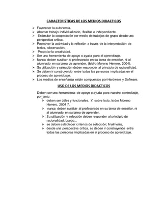 CARACTERÍSTICAS DE LOS MEDIOS DIDACTICOS
 Favorecer la autonomía.
 Abarcar trabajo individualizado, flexible e independiente.
 Estimular la cooperación por medio de trabajos de grupo desde una
perspectiva crítica.
 Promover la actividad y la reflexión a través de la interpretación de
textos, observación…
 Propiciar la creatividad.
 Ser una herramienta de apoyo o ayuda para el aprendizaje.
 Nunca deben sustituir al profesorado en su tarea de enseñar, ni al
alumnado en su tarea de aprender. (Isidro Moreno Herrero, 2004).
 Su utilización y selección deben responder al principio de racionalidad.
 Se deben ir construyendo entre todas las personas implicadas en el
proceso de aprendizaje.
 Los medios de enseñanza están compuestos por Hardware y Software.
USO DE LOS MEDIOS DIDACTICOS
Deben ser una herramienta de apoyo o ayuda para nuestro aprendizaje,
por tanto:
 deben ser útiles y funcionales. Y, sobre todo, Isidro Moreno
Herrero, 2004 7.
 nunca deben sustituir al profesorado en su tarea de enseñar, ni
al alumnado en su tarea de aprender.
 Su utilización y selección deben responder al principio de
racionalidad. Luego...
 se deben establecer criterios de selección; finalmente,
 desde una perspectiva crítica, se deben ir construyendo entre
todas las personas implicadas en el proceso de aprendizaje.
 