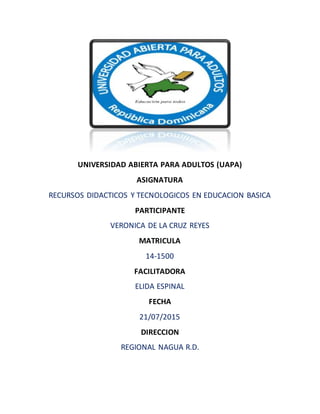 UNIVERSIDAD ABIERTA PARA ADULTOS (UAPA)
ASIGNATURA
RECURSOS DIDACTICOS Y TECNOLOGICOS EN EDUCACION BASICA
PARTICIPANTE
VERONICA DE LA CRUZ REYES
MATRICULA
14-1500
FACILITADORA
ELIDA ESPINAL
FECHA
21/07/2015
DIRECCION
REGIONAL NAGUA R.D.
 