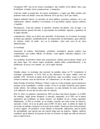 Navegación GPS : uno de los avances tecnológicos más vendidos de los últimos años y que
ha facilitado el mundo de las comunicaciones y transportes.
Cada uno tendrá su propia lista de avances tecnológicos y seguro que faltan muchas pero
podemos tomar este listado como una referencia de lo que hay y de lo que vendrá...
Impacto ambiental directo. La ejecución de obras públicas (carreteras, pantanos, etc.) y las
explotaciones mineras modifican el ecosistema en el que habitan muchas especies animales
y vegetales.
Desertización. Cada año aumenta la superficie desértica del planeta. Esto da lugar a un
empobrecimiento general del suelo, lo que perjudica las actividades agrícolas y ganaderas de
la región afectada.
contaminación. Quizá sea el efecto más apreciable. El incremento en el consumo de energía
ha hecho que aumenten considerablemente las proporciones de determinados gases (dióxido
de carbono, óxidos de azufre, etc.) en la atmósfera, sobre todo cerca de las áreas
industrializadas
La tecnología
Generación de residuos. Determinadas actividades tecnológicas generan residuos muy
contaminantes que resultan difíciles de eliminar, como algunos materiales plásticos o los
residuos nucleares.
Los accidentes de petroleros tienen unas consecuencias nefastas para el entorno marino en el
que tienen lugar. Las mareas negras producidas pueden dañar considerablemente a las
poblaciones de peces, aves marinas, etc., de la región afectada.
Fin
Pantallas planas: La tecnología más esperada: las pantallas planas de TV. Actualmente la
tecnología predominante es LCD. Pero ya hay alternativas de mayor calidad como las
pantallas LED . De hecho el mundo de las televisiones sigue en continúo avance y en breve
estarán en nuestras casas las televisiones de 3 dimensiones...en fin nunca se estará al día.
Redes Sociales (Facebook, MySpace, Twitter): Cada vez es más el tiempo que los internautas
pasamos en las comunidades y medios sociales. El rey es, sin duda, Facebook y para muchos
resulta adictivo. Sin embargo muchas asociaciones ya están alertando de varios problemas
en la utilización de este tipo de redes entre los menores
iPod Vs. iPad: Los primeros reproductores MP3 con disco duro fueron lanzados en el 2000.
Sin embargo, Apple pronto dominaría el mercado, empezando en el 2001 con el primer
reproductor que combinaría un diseño atractivo con facilidad de uso y buena capacidad.
Rápidamente, el iPod se convirtió en un término conocido por todos (como los kleenex),
marcando el inicio de la era de gloria para el MP3. El nuevo ipad , la tableta de Apple, ha
provocado un auténtico terremoto en el sector de los medios. Desde que Steve Jobs presentara
su nuevo juguete, los periódicos se han afanado en desarrollar aplicaciones para no perder
las oportunidades que esperan que este soporte traiga para sus negocios. Algunos analistas
consideran que la industria de la prensa ha visto en el invento de Apple una tabla de salvación
para su supervivencia.
 