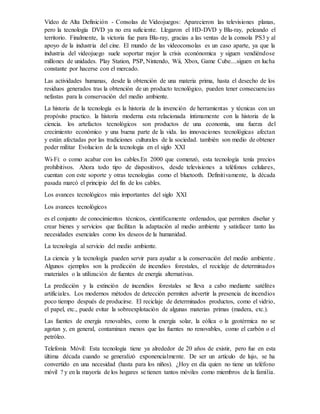 Vídeo de Alta Definición - Consolas de Videojuegos: Aparecieron las televisiones planas,
pero la tecnología DVD ya no era suficiente. Llegaron el HD-DVD y Blu-ray, peleando el
territorio. Finalmente, la victoria fue para Blu-ray, gracias a las ventas de la consola PS3 y al
apoyo de la industria del cine. El mundo de las videoconsolas es un caso aparte, ya que la
industria del videojuego suele soportar mejor la crisis econónomica y siguen vendiéndose
millones de unidades. Play Station, PSP, Nintendo, Wii, Xbox, Game Cube....siguen en lucha
constante por hacerse con el mercado.
Las actividades humanas, desde la obtención de una materia prima, hasta el desecho de los
residuos generados tras la obtención de un producto tecnológico, pueden tener consecuencias
nefastas para la conservación del medio ambiente.
La historia de la tecnología es la historia de la invención de herramientas y técnicas con un
propósito practico. la historia moderna esta relacionada íntimamente con la historia de la
ciencia. los artefactos tecnológicos son productos de una economía, una fuerza del
crecimiento económico y una buena parte de la vida. las innovaciones tecnológicas afectan
y están afectadas por las tradiciones culturales de la sociedad. también son medio de obtener
poder militar Evolucion de la tecnologia en el siglo XXI
Wi-Fi: o como acabar con los cables.En 2000 que comenzó, esta tecnología tenía precios
prohibitivos. Ahora todo tipo de dispositivos, desde televisiones a teléfonos celulares,
cuentan con este soporte y otras tecnologías como el bluetooth. Definitivamente, la década
pasada marcó el principio del fin de los cables.
Los avances tecnológicos más importantes del siglo XXI
Los avances tecnológicos
es el conjunto de conocimientos técnicos, científicamente ordenados, que permiten diseñar y
crear bienes y servicios que facilitan la adaptación al medio ambiente y satisfacer tanto las
necesidades esenciales como los deseos de la humanidad.
La tecnología al servicio del medio ambiente.
La ciencia y la tecnología pueden servir para ayudar a la conservación del medio ambiente.
Algunos ejemplos son la predicción de incendios forestales, el reciclaje de determinados
materiales o la utilización de fuentes de energía alternativas.
La predicción y la extinción de incendios forestales se lleva a cabo mediante satélites
artificiales. Los modernos métodos de detección permiten advertir la presencia de incendios
poco tiempo después de producirse. El reciclaje de determinados productos, como el vidrio,
el papel, etc., puede evitar la sobreexplotación de algunas materias primas (madera, etc.).
Las fuentes de energía renovables, como la energía solar, la eólica o la geotérmica no se
agotan y, en general, contaminan menos que las fuentes no renovables, como el carbón o el
petróleo.
Telefonía Móvil: Esta tecnología tiene ya alrededor de 20 años de existir, pero fue en esta
última década cuando se generalizó exponencialmente. De ser un artículo de lujo, se ha
convertido en una necesidad (hasta para los niños). ¿Hoy en día quien no tiene un teléfono
móvil ? y en la mayoría de los hogares se tienen tantos móviles como miembros de la familia.
 