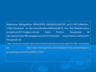 Referencias Bibliográficas PRINCIPIOS GNOSEOLOGICOS, pp.611-687.WilberKen.,
(1998).Recuperad de http://www.filosofia.org/filomat/df219. htm. http://filosofia.nueva-
acropolis.es/2011/magia-y-ciencia/ Karen Romero. Recuperado de
http://karenromero1991.blogspot.com/2012/11/resumen- conocimiento-y-ciencia.html.
Recuperado de
http://campusvirtualuba.net.ve/convenios/mod/resource/view.php?id=1396. recuperadohttp://campusvirtualuba.net.ve/convenios/mod/resource/view.php?id=1396. recuperado
dede http://www.monografias.com/trabajos101/la-gnoseologia/la-http://www.monografias.com/trabajos101/la-gnoseologia/la-
gnoseologia.shtml#ixzz5HEczCiSV.gnoseologia.shtml#ixzz5HEczCiSV.
 