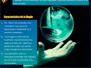 o palabras, o con la intervención de seres imaginables, obteniendo resultados contrarios a las
leyes naturales
1) Por “Efecto” que se percibe como
“maravilloso” cuya causa sea
desconocida e “inexplicable” en el
momento considerado.
2) 2) La magia no busca axiomas
imperativos, una antonomasia de la
magia es el tópico del “ objeto que
aparece de la nada” o por arte de
magia, la magia es la causa misma.
3) 3) La adivinación, entre sus
atribuciones funcionales mas antiguas y
que no se debe conceptualizar junto
con la profecía.
 