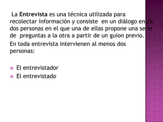 La Entrevista es una técnica utilizada para
recolectar información y consiste en un diálogo entre
dos personas en el que una de ellas propone una serie
de preguntas a la otra a partir de un guion previo.
En toda entrevista intervienen al menos dos
personas:

   El entrevistador
   El entrevistado
 