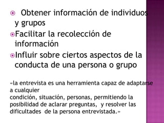   Obtener información de individuos
 y grupos
Facilitar la recolección de
 información
Influir sobre ciertos aspectos de la
 conducta de una persona o grupo

«la entrevista es una herramienta capaz de adaptarse
a cualquier
condición, situación, personas, permitiendo la
posibilidad de aclarar preguntas, y resolver las
dificultades de la persona entrevistada.»
 
