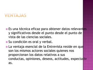  Es una técnica eficaz para obtener datos relevantes
  y significativos desde el punto desde el punto de
  vista de las ciencias sociales.
 Su condición es oral y verbal.
 La ventaja esencial de la Entrevista reside en que
  son los mismos actores sociales quienes nos
  proporcionan los datos relativos a sus
  conductas, opiniones, deseos, actitudes, expectativ
  as.
 