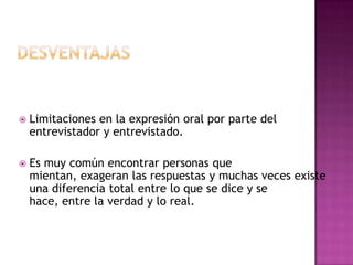    Limitaciones en la expresión oral por parte del
    entrevistador y entrevistado.

   Es muy común encontrar personas que
    mientan, exageran las respuestas y muchas veces existe
    una diferencia total entre lo que se dice y se
    hace, entre la verdad y lo real.
 