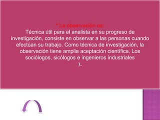 * La observación es:
       Técnica útil para el analista en su progreso de
investigación, consiste en observar a las personas cuando
  efectúan su trabajo. Como técnica de investigación, la
    observación tiene amplia aceptación científica. Los
      sociólogos, sicólogos e ingenieros industriales
                              ).
 