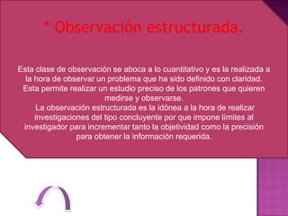 * Observación estructurada.

Esta clase de observación se aboca a lo cuantitativo y es la realizada a
  la hora de observar un problema que ha sido definido con claridad.
 Esta permite realizar un estudio preciso de los patrones que quieren
                         medirse y observarse.
      La observación estructurada es la idónea a la hora de realizar
     investigaciones del tipo concluyente por que impone límites al
 investigador para incrementar tanto la objetividad como la precisión
                 para obtener la información requerida.
 