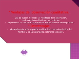 * Ventajas de observación cualitativa..
        - Esta de pueden me medir los resultados de la observación.
               - La observación cualitativa es mas objetiva.
-   experimenta un constante un proceso de análisis mientras la recopilación.
                          * Desventajas.
    - Generalmente solo se puede analizar los comportamientos del
             hombre y de la naturaleza, (ciencias sociales).
 