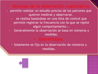 • Ventajas de la observación cuantitativa.
- permite realizar un estudio preciso de los patrones que
              quieren medirse y observarse.
   - se realiza basándose en una lista de control que
    permite registrar la frecuencia con la que se repite
                 algún comportamiento.-.
  - Generalmente la observación se basa en números y
                          medidas.
                  • Desventajas.
   - Solamente se fija en la observación de números y
                        medidas.
 