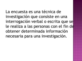 La encuesta es una técnica de
investigación que consiste en una
interrogación verbal o escrita que se
le realiza a las personas con el fin de
obtener determinada información
necesaria para una investigación.
 