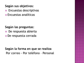 Según sus objetivos:
 Encuestas descriptivas
 Encuestas analíticas




Según las preguntas:
 De respuesta abierta
 De respuesta cerrada




Según la forma en que se realiza
 Por correo - Por teléfono – Personal
 