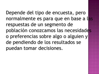 Depende del tipo de encuesta, pero
normalmente es para que en base a las
respuestas de un segmento de
población conozcamos las necesidades
o preferencias sobre algo o alguien y
de pendiendo de los resultados se
puedan tomar decisiones.
 