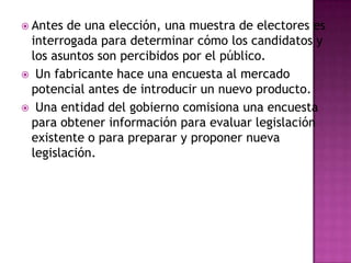  Antes de una elección, una muestra de electores es
 interrogada para determinar cómo los candidatos y
 los asuntos son percibidos por el público.
 Un fabricante hace una encuesta al mercado
 potencial antes de introducir un nuevo producto.
 Una entidad del gobierno comisiona una encuesta
 para obtener información para evaluar legislación
 existente o para preparar y proponer nueva
 legislación.
 