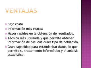  Bajo costo
 Información más exacta
 Mayor rapidez en la obtención de resultados.
 Técnica más utilizada y que permite obtener
  información de casi cualquier tipo de población.
 Gran capacidad para estandarizar datos, lo que
  permite su tratamiento informático y el análisis
  estadístico.
 