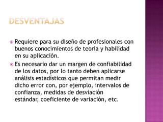  Requiere  para su diseño de profesionales con
  buenos conocimientos de teoría y habilidad
  en su aplicación.
 Es necesario dar un margen de confiabilidad
  de los datos, por lo tanto deben aplicarse
  análisis estadísticos que permitan medir
  dicho error con, por ejemplo, intervalos de
  confianza, medidas de desviación
  estándar, coeficiente de variación, etc.
 