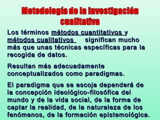 Los términos métodos cuantitativos y
métodos cualitativos  significan mucho
más que unas técnicas específicas para la
recogida de datos.
Resultan más adecuadamente
conceptualizados como paradigmas.
El paradigma que se escoja dependerá de
la concepción ideológico-filosófica del
mundo y de la vida social, de la forma de
captar la realidad, de la naturaleza de los
fenómenos, de la formación epistemológica.
 