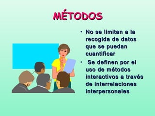 MÉTODOS
   • No se limitan a la
     recogida de datos
     que se puedan
     cuantificar
   • Se definen por el
     uso de métodos
     interactivos a través
     de interrelaciones
     interpersonales
 