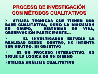 PROCESO DE INVESTIGACIÓN
  CON MÉTODOS CUALITATIVOS
 UTILIZA TÉCNICAS QUE TIENEN UNA
BASE CUALITATIVA, COMO LA DISCUSIÓN
EN  GRUPO,     HISTORIAS    DE VIDA,
OBSERVACIÓN PARTICIPANTE...
      EL INVESTIGADOR ESTUDIA LA
REALIDAD DESDE   DENTRO, NO INTENTA
SER NEUTRO, NI OBJETIVO
    ES UN PROCESO INTERACTIVO, NO
SIGUE LA LÓGICA DE UN DISEÑO
UTILIZA ANÁLISIS CUALITATIVO
 