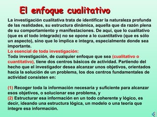El enfoque cualitativo
La investigación cualitativa trata de identificar la naturaleza profunda
de las realidades, su estructura dinámica, aquella que da razón plena
de su comportamiento y manifestaciones. De aquí, que lo cualitativo
(que es el todo integrado) no se opone a lo cuantitativo (que es sólo
un aspecto), sino que lo implica e integra, especialmente donde sea
importante.
Lo esencial de toda investigación:
Toda investigación, de cualquier enfoque que sea (cualitativo o
cuantitativo), tiene dos centros básicos de actividad. Partiendo del
hecho que el investigador desea alcanzar unos objetivos, orientados
hacia la solución de un problema, los dos centros fundamentales de
actividad consisten en:

(1) Recoger toda la información necesaria y suficiente para alcanzar
esos objetivos, o solucionar ese problema, y
(2) Estructurar esa información en un todo coherente y lógico, es
decir, ideando una estructura lógica, un modelo o una teoría que
integre esa información.
 