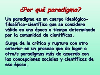 ¿Por qué paradigma?
Un paradigma es un cuerpo ideológico-
filosófico-científico que se considera
válido en una época o tiempo determinado
por la comunidad de científicos.
Surge de la crítica y ruptura con otro
anterior en un proceso que da lugar a
otro/s paradigmas más de acuerdo con
las concepciones sociales y científicas de
esa época.
 