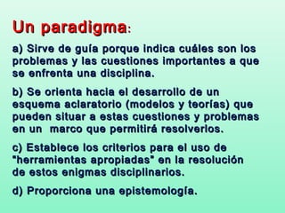 Un paradigma :
a) Sirve de guía porque indica cuáles son los
problemas y las cuestiones importantes a que
se enfrenta una disciplina.
b) Se orienta hacia el desarrollo de un
esquema aclaratorio (modelos y teorías) que
pueden situar a estas cuestiones y problemas
en un marco que permitirá resolverlos.
c) Establece los criterios para el uso de
“herramientas apropiadas” en la resolución
de estos enigmas disciplinarios.
d) Proporciona una epistemología.
 