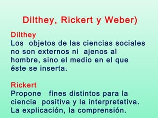 Dilthey, Rickert y Weber)
Dilthey
Los objetos de las ciencias sociales
no son externos ni ajenos al
hombre, sino el medio en el que
éste se inserta.

Rickert
Propone fines distintos para la
ciencia positiva y la interpretativa.
La explicación, la comprensión.
 