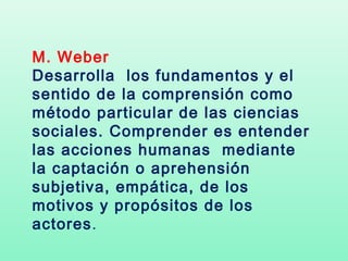 M. Weber
Desarrolla los fundamentos y el
sentido de la comprensión como
método particular de las ciencias
sociales. Comprender es entender
las acciones humanas mediante
la captación o aprehensión
subjetiva, empática, de los
motivos y propósitos de los
actores.
 