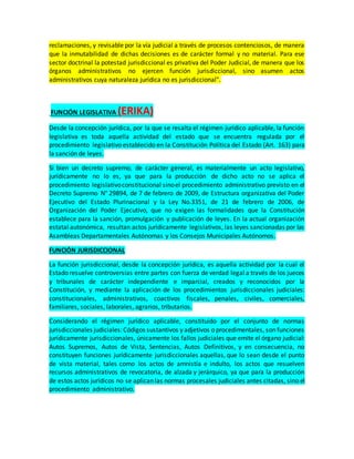 reclamaciones, y revisable por la vía judicial a través de procesos contenciosos, de manera
que la inmutabilidad de dichas decisiones es de carácter formal y no material. Para ese
sector doctrinal la potestad jurisdiccional es privativa del Poder Judicial, de manera que los
órganos administrativos no ejercen función jurisdiccional, sino asumen actos
administrativos cuya naturaleza jurídica no es jurisdiccional".
FUNCIÓN LEGISLATIVA (ERIKA)
Desde la concepción jurídica, por la que se resalta el régimen jurídico aplicable, la función
legislativa es toda aquella actividad del estado que se encuentra regulada por el
procedimiento legislativo establecido en la Constitución Política del Estado (Art. 163) para
la sanción de leyes.
Si bien un decreto supremo, de carácter general, es materialmente un acto legislativo,
jurídicamente no lo es, ya que para la producción de dicho acto no se aplica el
procedimiento legislativoconstitucional sinoel procedimiento administrativo previsto en el
Decreto Supremo N° 29894, de 7 de febrero de 2009, de Estructura organizativa del Poder
Ejecutivo del Estado Plurinacional y la Ley No.3351, de 21 de febrero de 2006, de
Organización del Poder Ejecutivo, que no exigen las formalidades que la Constitución
establece para la sanción, promulgación y publicación de leyes. En la actual organización
estatal autonómica, resultan actos jurídicamente legislativos, las leyes sancionadas por las
Asambleas Departamentales Autónomas y los Consejos Municipales Autónomos.
FUNCIÓN JURISDICCIONAL
La función jurisdiccional, desde la concepción jurídica, es aquella actividad por la cual el
Estado resuelve controversias entre partes con fuerza de verdad legal a través de los jueces
y tribunales de carácter independiente e imparcial, creados y reconocidos por la
Constitución, y mediante la aplicación de los procedimientos jurisdiccionales judiciales:
constitucionales, administrativos, coactivos fiscales, penales, civiles, comerciales,
familiares, sociales, laborales, agrarios, tributarios.
Considerando el régimen jurídico aplicable, constituido por el conjunto de normas
jurisdiccionales judiciales:Códigos sustantivos y adjetivos o procedimentales, son funciones
jurídicamente jurisdiccionales, únicamente los fallos judiciales que emite el órgano judicial:
Autos Supremos, Autos de Vista, Sentencias, Autos Definitivos, y en consecuencia, no
constituyen funciones jurídicamente jurisdiccionales aquellas, que lo sean desde el punto
de vista material, tales como los actos de amnistía e indulto, los actos que resuelven
recursos administrativos de revocatoria, de alzada y jerárquico, ya que para la producción
de estos actos jurídicos no se aplican las normas procesales judiciales antes citadas, sino el
procedimiento administrativo.
 