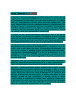 FUNCIÓN ADMINISTRATIVO (CURMI)
De lo anterior, y en sentido negativo, podemos deducir, que la función administrativa está
integrada por toda aquella actividad del Estado cuya producción no se encuentra regulada
por el procedimiento legislativo constitucional para la producción de leyes o por las normas
procesales o procedimentales que aplica el órgano judicial para la emisión de sus fallos.
Función jurídicamente administrativa, es toda aquella actividadestatal,general o particular,
unilateral o bilateral, cuya producción se encuentra regulada por el procedimiento
administrativo, independientemente del órgano que la produzca. El Procedimiento
Administrativo Boliviano, se encuentra reglado como norma jurídica marco en la Ley N°
2341, de 23 de abril de 2002, de Procedimiento Administrativo.
Así tenemos, que son funciones jurídicamente administrativas, todas las que realiza el
órgano ejecutivo y las entidades que dependen (subordinadas) o están supervisadas
(tuición) por éste, las que realizan los órganos ejecutivos departamentales y municipales,
como así mismo todas las actividades que realizan los otros órganos del poder público:
legislativo, judicial, electoral, mediante la aplicación del procedimiento administrativo.
Respecto de las funciones administrativas del órgano legislativo, es pertinente referir que
el Reglamento General del Honorable Senado Nacional, en sus Artículos 208° y 209°,
establece que el sistema administrativo tiene la estructura administrativa siguiente: Oficial
Mayor, que se constituye en la máxima autoridad ejecutiva del sistema administrativo y
responsable de la implantación y aplicación de los Sistemas Administrativos y de Control,
establecidos en el marco de la Ley N° 1178 y sus normas reglamentarias, así como de la
administración y prestación de los servicios generales a la Cámara, sus comisiones y
estructuras dependientes.
El Reglamento, prevé que el Oficial Mayor, estará asistido por las unidades administrativas,
que requiera el adecuado funcionamiento y aplicación de los Sistemas de Administración y
Control, así como el eficiente funcionamiento de los servicios generales de la Cámara.
El Artículo 213(Régimen de los recursos humanos), dispone que los funcionarios del Senado
Nacional desempeñarán funciones en observancia a lo dispuesto en la Ley N° 1178, de
Administración y Control Gubernamentales, la Ley N° 2027, del Estatuto del Funcionario
Público y el reglamento específico del Sistema de Administración de Personal del Poder
Legislativo. Reconoce como servidores públicos: al personal administrativo de carrera
funcionaria, personal de libre nombramiento, y personal interino. El Artículo
217(Administración de bienes y servicios), establece que la utilización eficaz y eficiente de
los recursos de la Cámara, la contratación, manejo y disposición de bienes y servicios, se
sujetará a las normas y procedimientos establecidos en el Reglamento Específico del
Sistema de Administración de Bienes y Servicios de la Ley N° 1178.
 