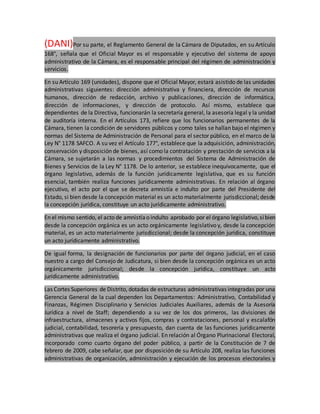 (DANI)Por su parte, el Reglamento General de la Cámara de Diputados, en su Artículo
168°, señala que el Oficial Mayor es el responsable y ejecutivo del sistema de apoyo
administrativo de la Cámara, es el responsable principal del régimen de administración y
servicios.
En su Artículo 169 (unidades), dispone que el Oficial Mayor, estará asistido de las unidades
administrativas siguientes: dirección administrativa y financiera, dirección de recursos
humanos, dirección de redacción, archivo y publicaciones, dirección de informática,
dirección de informaciones, y dirección de protocolo. Así mismo, establece que
dependientes de la Directiva, funcionarán la secretaría general, la asesoría legal y la unidad
de auditoría interna. En el Artículos 173, refiere que los funcionarios permanentes de la
Cámara, tienen la condición de servidores públicos y como tales se hallan bajo el régimen y
normas del Sistema de Administración de Personal para el sector público, en el marco de la
Ley N° 1178 SAFCO. A su vez el Artículo 177°, establece que la adquisición, administración,
conservación y disposición de bienes, así como la contratación y prestación de servicios a la
Cámara, se sujetarán a las normas y procedimientos del Sistema de Administración de
Bienes y Servicios de la Ley N° 1178. De lo anterior, se establece inequívocamente, que el
órgano legislativo, además de la función jurídicamente legislativa, que es su función
esencial, también realiza funciones jurídicamente administrativas. En relación al órgano
ejecutivo, el acto por el que se decreta amnistía e indulto por parte del Presidente del
Estado, si bien desde la concepción material es un acto materialmente jurisdiccional; desde
la concepción jurídica, constituye un acto jurídicamente administrativo.
En el mismo sentido, el acto de amnistíao indulto aprobado por el órgano legislativo,sibien
desde la concepción orgánica es un acto orgánicamente legislativo y, desde la concepción
material, es un acto materialmente jurisdiccional; desde la concepción jurídica, constituye
un acto jurídicamente administrativo.
De igual forma, la designación de funcionarios por parte del órgano judicial, en el caso
nuestro a cargo del Consejo de Judicatura, si bien desde la concepción orgánica es un acto
orgánicamente jurisdiccional; desde la concepción jurídica, constituye un acto
jurídicamente administrativo.
Las Cortes Superiores de Distrito, dotadas de estructuras administrativas integradas por una
Gerencia General de la cual dependen los Departamentos: Administrativo, Contabilidad y
Finanzas, Régimen Disciplinario y Servicios Judiciales Auxiliares, además de la Asesoría
Jurídica a nivel de Staff; dependiendo a su vez de los dos primeros, las divisiones de
infraestructura, almacenes y activos fijos, compras y contrataciones, personal y escalafón
judicial, contabilidad, tesorería y presupuesto, dan cuenta de las funciones jurídicamente
administrativas que realiza el órgano judicial. En relación al Órgano Plurinacional Electoral,
incorporado como cuarto órgano del poder público, a partir de la Constitución de 7 de
febrero de 2009, cabe señalar, que por disposición de su Artículo 208, realiza las funciones
administrativas de organización, administración y ejecución de los procesos electorales y
 
