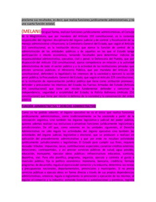 proclama sus resultados, es decir, que realiza funciones jurídicamente administrativas, y no
una cuarta función estatal.
(MELANI)Deigual forma, realizan funciones jurídicamente administrativas,el Consejo
de la Magistratura, que por mandato del Artículo 193 constitucional, es la instancia
responsable del régimen disciplinario del órgano judicial y de control y fiscalización de su
manejo administrativo y financiero; la Contraloría General del Estado, que según el Artículo
213 constitucional, es la institución técnica que ejerce la función de control de la
administración de las entidades públicas y de aquellas en las que el Estado tenga
participación o interés económico, teniendo facultades para determinar indicios de
responsabilidad administrativa, ejecutiva, civil y penal; la Defensoría del Pueblo, que por
disposición del Artículo 218 constitucional, ejerce competencia en relación a la actividad
administrativa de todo el sector público y a la actividad de las instituciones privadas que
presten servicios públicos; el Ministerio Público, que por mandato del Artículo 225
constitucional, defenderá la legalidad y los intereses de la sociedad y ejercerá la acción
penal pública; la Procuraduría General del Estado, que según el Artículo 229 constitucional,
es la institución de representación jurídica pública que tiene como atribución promover,
defender y precautelar los intereses del Estado; las Fuerzas Armadas del Estado (Artículo
244 constitucional) que tiene por misión fundamental defender y conservar la
independencia, seguridad y estabilidad del Estado; la Policía Boliviana (Artículo 251
constitucional) que tiene por misión la defensa de la sociedad y la conservación del orden
público.
FUNCIÓN ADMINISTRATIVA Y DERECHO ADMINISTRATIVO
Como se ha podido advertir, el órgano ejecutivo no es el único que realiza funciones
jurídicamente administrativas, como tradicionalmente se ha sostenido a partir de la
concepción orgánica, sino también los órganos legislativo y judicial del poder público,
quienes además realizan sus exclusivas o privativas funciones jurídicamente legislativas y
jurisdiccionales. De allí que, como veremos en las unidades siguientes, el Derecho
Administrativo no sólo regula las actividades del órgano ejecutivo sino también las
actividades del órgano judicial, legislativo y electoral, que se producen o realizan en
aplicación del procedimiento administrativo y que por ende no resultan actividades
jurídicamente jurisdiccionales y legislativas. El Estado para cumplir sus fines, requiere
recaudar tributos: impuestos, tasas, contribuciones especiales; canalizar créditos externos;
donaciones; contrapartidas, y así prestar servicios públicos de salud, agua potable,
educación, transporte; ejecutar obras públicas: infraestructura educativa, sanitaria,
deportiva, vial. Para ello planifica, programa, organiza, ejecuta y controla el gasto o
inversión pública; fija la política económica: monetaria, bancaria, crediticia; formula
programas de desarrollo; regula el ejerciciodel comercio y laindustria; determina las rentas
y presupuestos nacionales, departamentales, provinciales y municipales. Si no presta
servicios públicos o ejecuta obras en forma directa a través de sus propias dependencias
administrativas, entonces regula o reglamenta la prestación y ejecución de los mismos; al
regular el comercio y la industria: extiende licencias o autorizaciones y permisos, registra
 