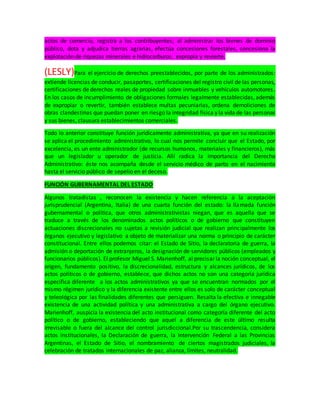 actos de comercio, registra a los contribuyentes; al administrar los bienes de dominio
público, dota y adjudica tierras agrarias, efectúa concesiones forestales, concesiona la
explotación de riquezas minerales e hidrocarburos, expropia y revierte.
(LESLY)Para el ejercicio de derechos preestablecidos, por parte de los administrados:
extiende licencias de conducir, pasaportes, certificaciones del registro civil de las personas,
certificaciones de derechos reales de propiedad sobre inmuebles y vehículos automotores.
En los casos de incumplimiento de obligaciones formales legalmente establecidas, además
de expropiar o revertir, también establece multas pecuniarias, ordena demoliciones de
obras clandestinas que puedan poner en riesgo la integridad física y la vida de las personas
y sus bienes, clausura establecimientos comerciales.
Todo lo anterior constituye función jurídicamente administrativa, ya que en su realización
se aplica el procedimiento administrativo, lo cual nos permite concluir que el Estado, por
excelencia, es un ente administrador (de recursos humanos, materiales y financieros), más
que un legislador u operador de justicia. Allí radica la importancia del Derecho
Administrativo: éste nos acompaña desde el servicio médico de parto en el nacimiento
hasta el servicio público de sepelio en el deceso.
FUNCIÓN GUBERNAMENTAL DEL ESTADO
Algunos tratadistas , reconocen la existencia y hacen referencia a la aceptación
jurisprudencial (Argentina, Italia) de una cuarta función del estado: la llamada función
gubernamental o política, que otros administrativistas niegan, que es aquella que se
traduce a través de los denominados actos políticos o de gobierno que constituyen
actuaciones discrecionales no sujetas a revisión judicial que realizan principalmente los
órganos ejecutivo y legislativo a objeto de materializar una norma o principio de carácter
constitucional. Entre ellos podemos citar: el Estado de Sitio, la declaratoria de guerra, la
admisión o deportación de extranjeros, la designación de servidores públicos (empleados y
funcionarios públicos). El profesor Miguel S. Marienhoff, al precisar la noción conceptual, el
origen, fundamento positivo, la discrecionalidad, estructura y alcances jurídicos, de los
actos políticos o de gobierno, establece, que dichos actos no son una categoría jurídica
específica diferente a los actos administrativos ya que se encuentran normados por el
mismo régimen jurídico y la diferencia existente entre ellos es solo de carácter conceptual
y teleológica por las finalidades diferentes que persiguen. Resalta la efectiva e innegable
existencia de una actividad política y una administrativa a cargo del órgano ejecutivo.
Marienhoff, auspicia la existencia del acto institucional como categoría diferente del acto
político o de gobierno, estableciendo que aquel a diferencia de este último resulta
irrevisable o fuera del alcance del control jurisdiccional.Por su trascendencia, considera
actos institucionales, la Declaración de guerra, la Intervención Federal a las Provincias
Argentinas, el Estado de Sitio, el nombramiento de ciertos magistrados judiciales, la
celebración de tratados internacionales de paz, alianza, límites, neutralidad.
 