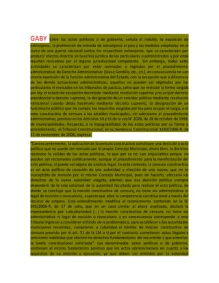 GABY Entre los actos políticos o de gobierno, señala el indulto, la expulsión de
extranjeros, la prohibición de entrada de extranjeros al país y las medidas adoptadas en el
curso de una guerra nacional contra los respectivos extranjeros, que se caracterizan por
producir efectos directos en laesfera jurídica de los particulares o administrados y por ende
resultan revisables por el órgano jurisdiccional competente. Sin embargo, todas estas
actividades se caracterizan por estar normadas o regladas por el procedimiento
administrativo de Derecho Administrativo (léase Gordillo, ob., cit.), en consecuencia no son
sino la expresión de la función administrativa del Estado, con la excepción que a diferencia
de las demás actuaciones administrativas, aquellas no pueden ser objetadas por los
particulares ni revisadas en los tribunales de justicia, salvo que no revistan la forma exigida
por ley: elestado de excepción decretado mediante resolución suprema y no asípor decreto
presidencial o decreto supremo, la designación de un servidor público mediante resolución
ministerial cuando debía hacérselo mediante decreto supremo, la designación de un
funcionario público que no cumpla los requisitos exigidos por ley para ocupar el cargo, o el
voto constructivo de censura a los alcaldes municipales, sin adecuarse al procedimiento
administrativo, previsto en los Artículos 50 y 51 de la LeyN° 2028, de 28 de octubre de 1999,
de municipalidades. Respecto, a la impugnabilidad de los actos políticos por su forma o
procedimiento, el Tribunal Constitucional, en su Sentencia Constitucional 1143/2006-R, de
15 de noviembre de 2006, expresa:
"Consecuentemente, laaplicaciónde lacensura constructiva constituye una decisión o acto
político que no puede ser revisado por el propio Concejo Municipal; ahora bien, la doctrina
reconoce la validez de los actos políticos, lo que per se no son enjuiciables porque no
pueden ser reclamados jurídicamente, aunque el procedimiento para la manifestación del
acto político, sí puede ser objeto de análisis legal. En este contexto, la censura constructiva
es un acto político de cesación de una autoridad y elección de una nueva, que no es
susceptible de revisión por el mismo Concejo Municipal, pues de hacerlo, afectaría los
derechos de la nueva autoridad elegida; además que esa decisión política siempre
dependerá de la sola voluntad de la autoridad facultada para realizar el acto político, de
donde se concluye que la moción constructiva de censura, no tiene vía administrativa ni
legal de revisión o revocatoria, aspecto que abre la competencia constitucional a través del
recurso de amparo. Este entendimiento modifica el razonamiento contenido en la SC
695/2006-R, de 17 de julio, que en un caso similar al ahora analizado, declaró la
improcedencia por subsidiariedad (...) la moción constructiva de censura, no tiene vía
administrativa ni legal de revisión o revocatoria y en consecuencia corresponde a este
Tribunal ingresar aconsiderar elfondo de laproblemática, para establecer silas autoridades
municipales recurridas, cumplieron a cabalidad el trámite de moción constructiva de
censura previsto por el art. 51 de la LM o si por el contrario, cometieron actos ilegales y
omisiones indebidas que afecten los derechos fundamentales del recurrente y que ameritan
la tutela constitucional solicitada". Los denominados actos políticos o de gobierno,
contienen el mismo fundamento positivo que los actos administrativos en cuanto a los
requisitos de su emisión y ejecución, ya que deben ser emitidos por la autoridad
 