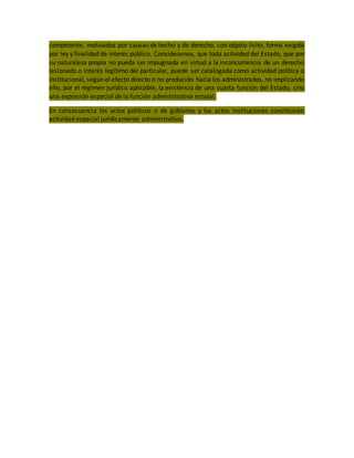 competente, motivados por causas de hecho y de derecho, con objeto lícito, forma exigida
por ley y finalidad de interés público. Consideramos, que toda actividad del Estado, que por
su naturaleza propia no pueda ser impugnada en virtud a la inconcurrencia de un derecho
lesionado o interés legítimo del particular, puede ser catalogada como actividad política o
institucional, según el efecto directo o no producido hacia los administrados, no implicando
ello, por el régimen jurídico aplicable, la existencia de una cuarta función del Estado, sino
una expresión especial de la función administrativa estatal.
En consecuencia los actos políticos o de gobierno y los actos instituciones constituirán
actividad especial jurídicamente administrativa.
 