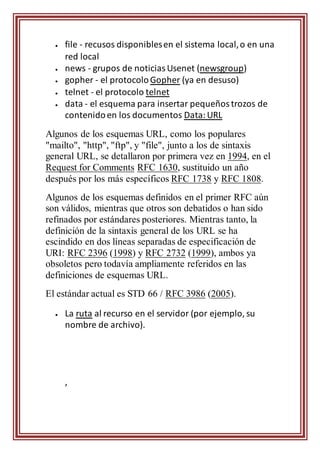  file - recusos disponiblesen el sistema local,o en una
red local
 news - grupos de noticiasUsenet (newsgroup)
 gopher - el protocoloGopher (ya en desuso)
 telnet - el protocolo telnet
 data - el esquema para insertar pequeñostrozos de
contenidoen los documentos Data:URL
Algunos de los esquemas URL, como los populares
"mailto", "http", "ftp", y "file", junto a los de sintaxis
general URL, se detallaron por primera vez en 1994, en el
Request for Comments RFC 1630, sustituido un año
después por los más específicos RFC 1738 y RFC 1808.
Algunos de los esquemas definidos en el primer RFC aún
son válidos, mientras que otros son debatidos o han sido
refinados por estándares posteriores. Mientras tanto, la
definición de la sintaxis general de los URL se ha
escindido en dos líneas separadas de especificación de
URI: RFC 2396 (1998) y RFC 2732 (1999), ambos ya
obsoletos pero todavía ampliamente referidos en las
definiciones de esquemas URL.
El estándar actual es STD 66 / RFC 3986 (2005).
 La ruta al recurso en el servidor (por ejemplo, su
nombre de archivo).
,
 