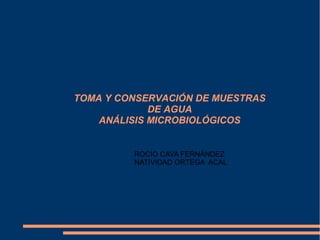 TOMA Y CONSERVACIÓN DE MUESTRAS
             DE AGUA
    ANÁLISIS MICROBIOLÓGICOS


         ROCIO CAVA FERNÁNDEZ
         NATIVIDAD ORTEGA ACAL
 