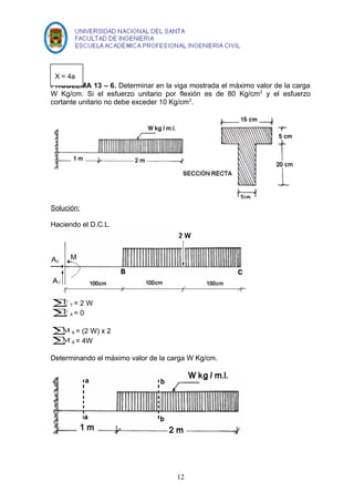 PROBLEMA 13 – 6. Determinar en la viga mostrada el máximo valor de la carga 
W Kg/cm. Si el esfuerzo unitario por flexión es de 80 Kg/cm2 y el esfuerzo 
cortante unitario no debe exceder 10 Kg/cm2. 
Solución: 
Haciendo el D.C.L. 
åF Y = 2 W 
åF X = 0 
åMA = (2 W) x 2 
åMA = 4W 
Determinando el máximo valor de la carga W Kg/cm. 
12 
X = 4a 
 