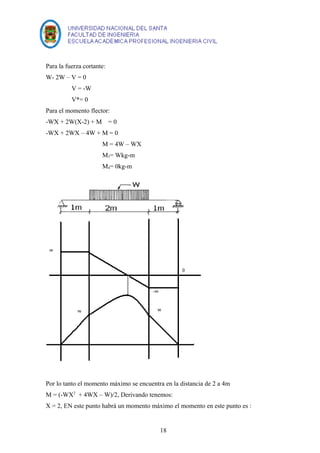 Para la fuerza cortante: 
W- 2W – V = 0 
V = -W 
V*= 0 
Para el momento flector: 
-WX + 2W(X-2) + M = 0 
-WX + 2WX – 4W + M = 0 
M = 4W – WX 
M3= Wkg-m 
M4= 0kg-m 
Por lo tanto el momento máximo se encuentra en la distancia de 2 a 4m 
M = (-WX2 + 4WX – W)/2, Derivando tenemos: 
X = 2, EN este punto habrá un momento máximo el momento en este punto es : 
18 
 
