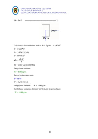 M = 3w/2. -----------------------------------------------(*) 
Calculando el momento de inercia de la figura: I = 1/12b h3 
I = 1/12(b*h3) 
I = (1/12)(15)(303) 
I = 33750cm4 
s = M .Y 
I 
70 = (1.5)(w)(15)/(33750) 
Despejando tenemos: 
W = 1050kg/m. 
Para el esfuerzo cortante: 
τ = 3T/Ib 
62 = 3w/2(15)(30) 
Despejando tenemos: W = 1800kg/m. 
Por lo tanto tomamos el menor por lo tanto la respuesta es: 
W = 1050kg/m 
19 
 