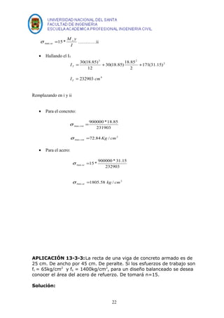 M y x 
ac 15* max s = …………ii 
I 
· Hallando el IT 
2 
3 2 
171(31.15) 
I 
= 30(18.85) + 30(18.85) 18.85 
+ T 2 
12 
I 232903 cm4 T = 
Remplazando en i y ii 
· Para el concreto: 
900000 *18.85 
231903 
max = con s 
2 
max 72.84Kg / cm con s = 
· Para el acero: 
15* 900000 * 31.15 max = ac s 
232903 
2 
max 1805.58 kg / cm ac s = 
APLICACIÓN 13-3-3:La recta de una viga de concreto armado es de 
25 cm. De ancho por 45 cm. De peralte. Si los esfuerzos de trabajo son 
fc = 65kg/cm2 y fs = 1400kg/cm2, para un diseño balanceado se desea 
conocer el área del acero de refuerzo. De tomará n=15. 
Solución: 
22 
 