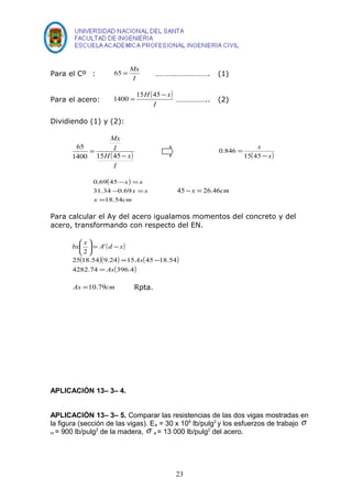 Para el Cº : 
65 = Mx ………………………. (1) 
I 
Para el acero: ( ) 
1400 = 15H 45- x …………….. (2) 
I 
Dividiendo (1) y (2): 
Mx 
I 
( ) 
I 
H - 
x 
= 
65 
1400 15 45 
x 
- 
= 
15 45 
( x) 
0.846 
( ) 
x x 
0.69 45 
- = 
- = 
31.34 0.69 
x cm 
x x 
= 
18.54 
45-x = 26.46cm 
Para calcular el Ay del acero igualamos momentos del concreto y del 
acero, transformando con respecto del EN. 
( ) x d A x bx - = ÷ø 
æ ö ' 
2 
25 ( 18.54 )( 9.24 ) = 15 As 
( 45 - 
18.54 
) 
4282.74 = 
As 
(396.4) 
çè 
As =10.79cm Rpta. 
APLICACIÓN 13– 3– 4. 
APLICACIÓN 13– 3– 5. Comparar las resistencias de las dos vigas mostradas en 
la figura (sección de las vigas). Ea = 30 x 106 lb/pulg2 y los esfuerzos de trabajo s 
m = 900 lb/pulg2 de la madera, s a = 13 000 lb/pulg2 del acero. 
23 
 