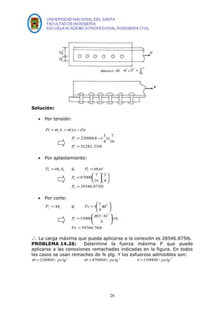 Solución: 
· Por tensión: 
Pt A a d t t t t =s =s ( - ) 
P 
t 
P lb 
t 
31281.25 
)) 7 
4 
16 
= 22000(4 - 
(3 
= 
· Por aplastamiento: 
b b b P =s A º P td b b =s 
P 
b 
87000 7 
= 
ö çè 
ö çè 
P lb 
b 
28546.875 
3 
4 
16 
÷ø 
æ ÷ø 
= æ 
· Por corte: 
Ps t 1pd 
P = t A º = æ 2 
s s 4 
÷øö çè 
Ps 
æ 
= p 
15000 (3/ 4) 
Ps 39760.78 
lb 
6 
4 
2 
= 
ö 
´ ÷ ÷ø 
ç çè 
 La carga máxima que pueda aplicarse a la conexión es 28546.875lb. 
PROBLEMA 14.26: Determine la fuerza máxima P que puede 
aplicarse a las conexiones remachadas indicadas en la figura. En todos 
los casos se usan remaches de ¾ plg. Y los esfuerzos admisibles son: 
s =22000lb / pu lg2 s =87000lb / pu lg 2 t =15000lb / pu lg2 
26 
 