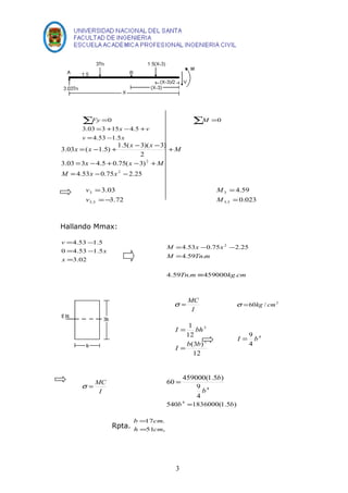 åFy =0 åM =0 
= + x - + 
v 
v x 
3.03 3 15 4.5 
= - 
4.53 1.5 
x = x - + x - x - + 
M 
3.03 ( 1.5) 1.5( 3)( 3) 
2 
x x M 
= - + - + 
3.03 3 4.5 0.75( 3) 
2 
M x x 
4.53 0.75 2.25 
2 
= - - 
3.03 
3.72 
3 
= 
5.5 
=- 
v 
v 
4.59 
0.023 
3 
= 
5.5 
= 
M 
M 
Hallando Mmax: 
= - 
4.53 1.5 
= - 
0 4.53 1.5 
= 
3.02 
x 
x 
v 
4.53 0.75 2 2.25 
= 
M x x 
= - - 
M 4.59 Tn . 
m 
4.59Tn.m º459000kg.cm 
s = MC 2 s =60kg / cm 
I 
I bh 
12 
(3 ) 
12 
1 
3 
3 
= 
I = 
b b 
4 
I = 9 b 
4 
= b 
60 459000(1.5 ) 
s = MC 4 
I 
9 
4 
b 
540b4 =1836000(1.5b) 
b = 
cm 
= 
17 . 
Rpta. h 51 cm 
, 
3 
 